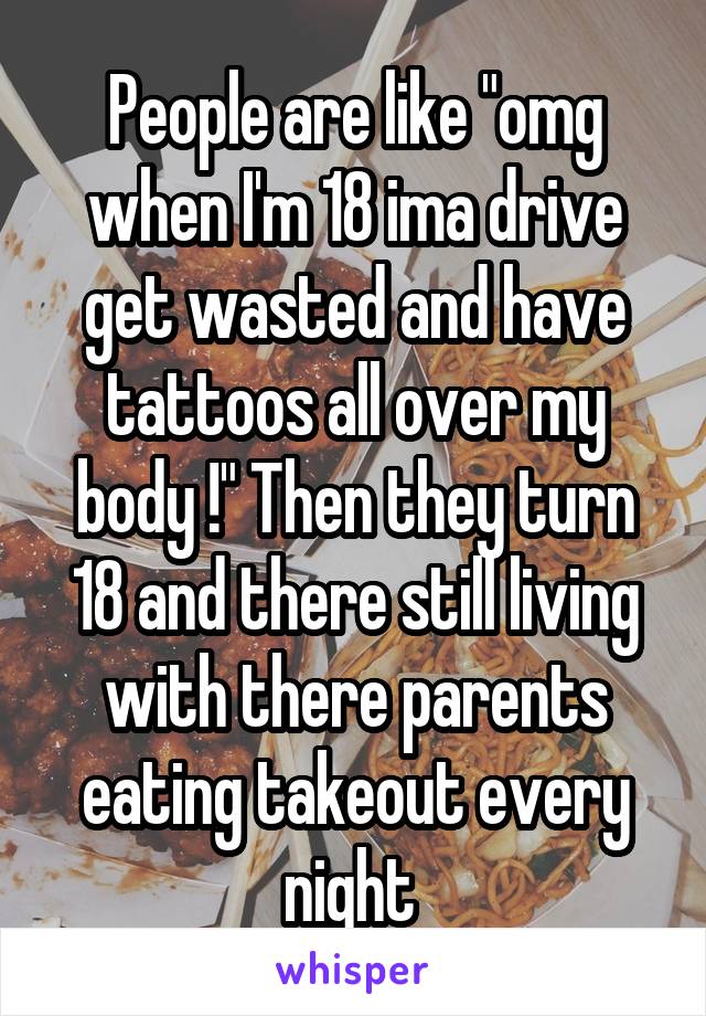 People are like "omg when I'm 18 ima drive get wasted and have tattoos all over my body !" Then they turn 18 and there still living with there parents eating takeout every night 