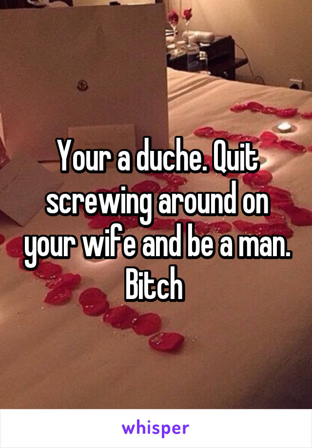 Your a duche. Quit screwing around on your wife and be a man. Bitch 