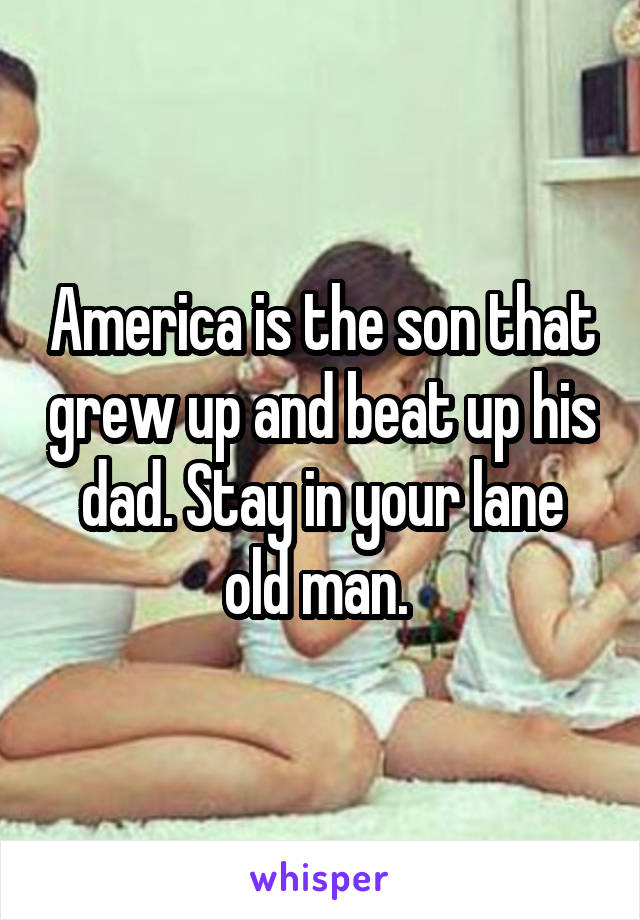 America is the son that grew up and beat up his dad. Stay in your lane old man. 