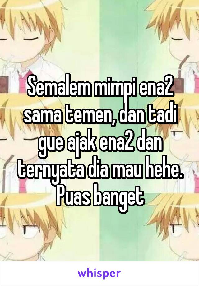 Semalem mimpi ena2 sama temen, dan tadi gue ajak ena2 dan ternyata dia mau hehe. Puas banget