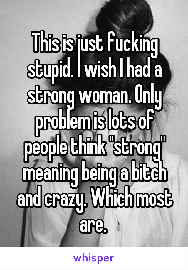 This is just fucking stupid. I wish I had a strong woman. Only problem is lots of people think "strong" meaning being a bitch and crazy. Which most are. 