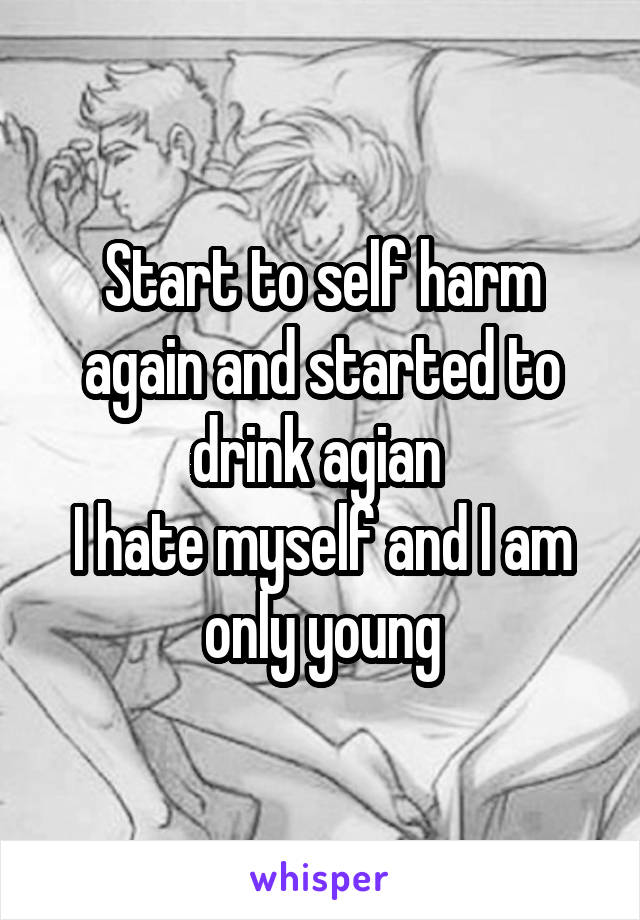 Start to self harm again and started to drink agian 
I hate myself and I am only young