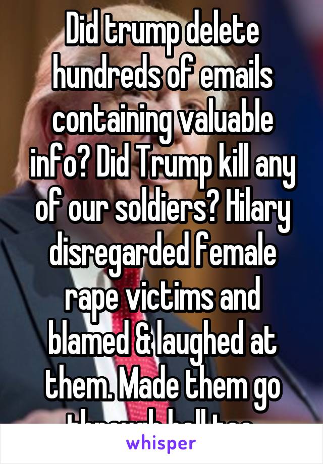 Did trump delete hundreds of emails containing valuable info? Did Trump kill any of our soldiers? Hilary disregarded female rape victims and blamed & laughed at them. Made them go through hell too.
