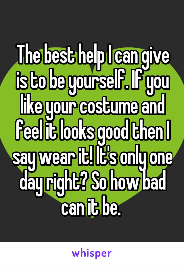 The best help I can give is to be yourself. If you like your costume and feel it looks good then I say wear it! It's only one day right? So how bad can it be. 