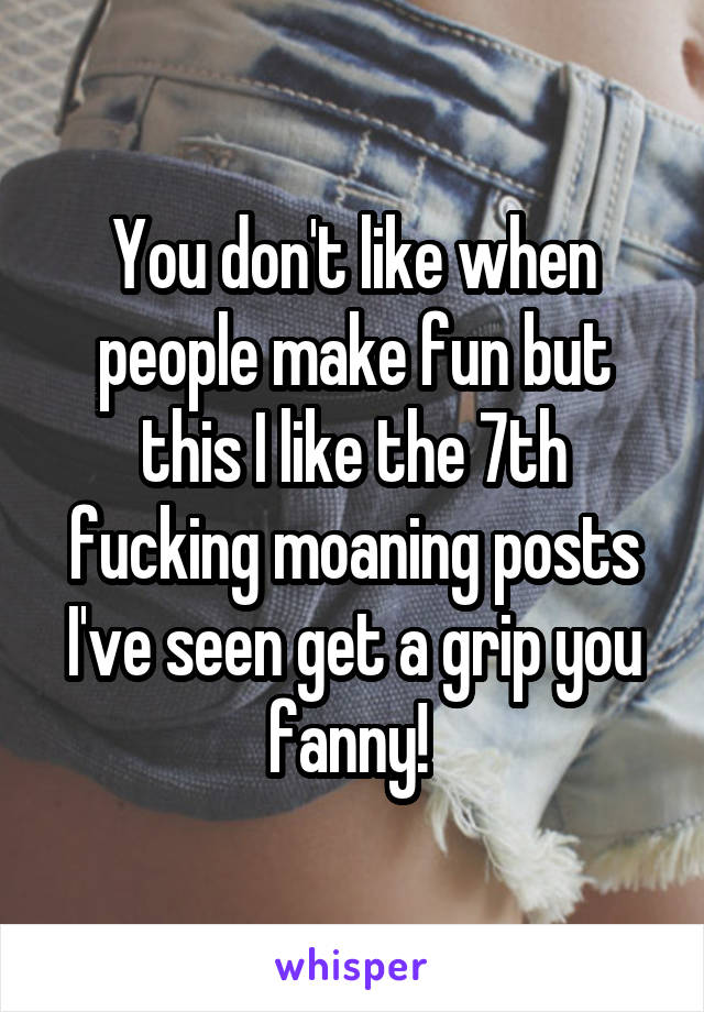 You don't like when people make fun but this I like the 7th fucking moaning posts I've seen get a grip you fanny! 