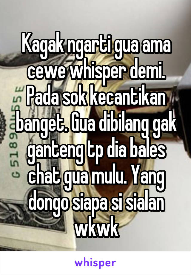 Kagak ngarti gua ama cewe whisper demi. Pada sok kecantikan banget. Gua dibilang gak ganteng tp dia bales chat gua mulu. Yang dongo siapa si sialan wkwk