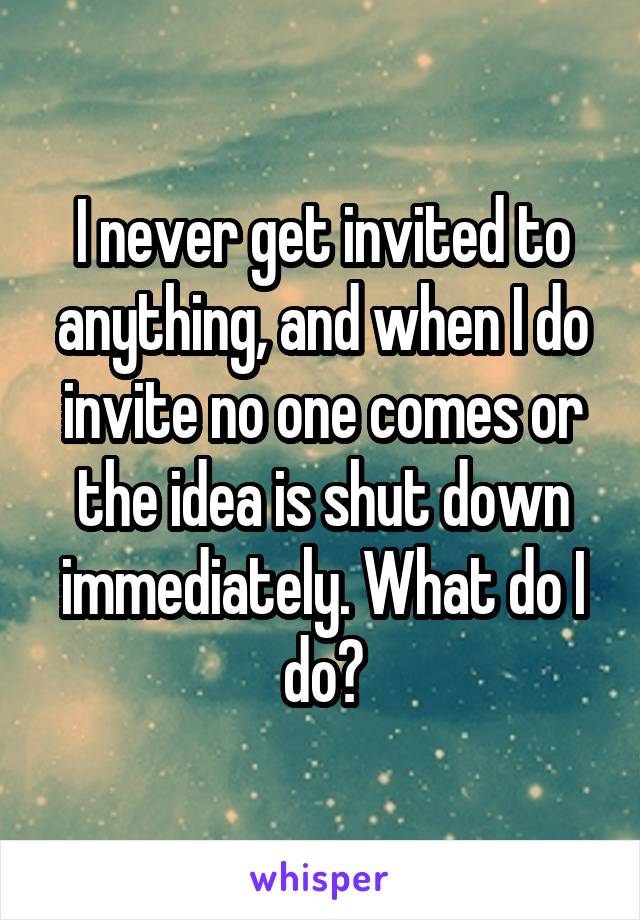 I never get invited to anything, and when I do invite no one comes or the idea is shut down immediately. What do I do?