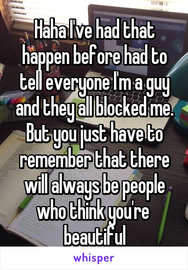 Haha I've had that happen before had to tell everyone I'm a guy and they all blocked me. But you just have to remember that there will always be people who think you're  beautiful