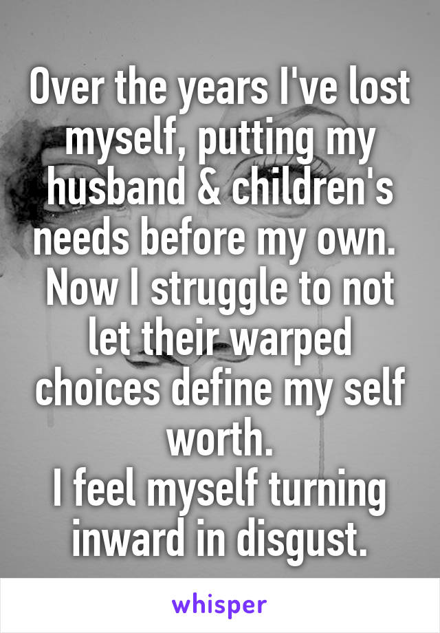 Over the years I've lost myself, putting my husband & children's needs before my own.  Now I struggle to not let their warped choices define my self worth.
I feel myself turning inward in disgust.