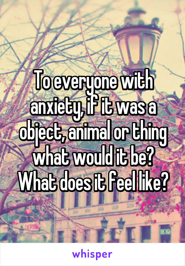 To everyone with anxiety, if it was a object, animal or thing what would it be? What does it feel like?