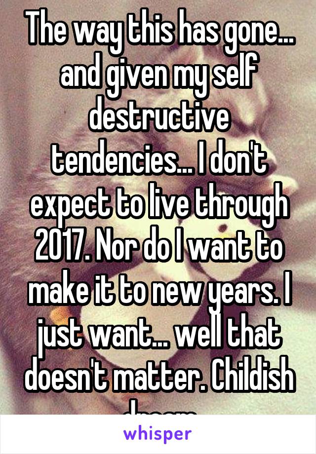 The way this has gone... and given my self destructive tendencies... I don't expect to live through 2017. Nor do I want to make it to new years. I just want... well that doesn't matter. Childish dream