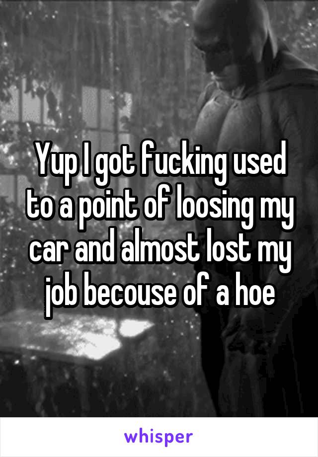Yup I got fucking used to a point of loosing my car and almost lost my job becouse of a hoe