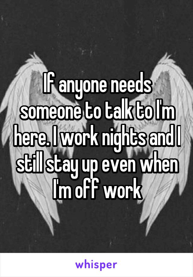 If anyone needs someone to talk to I'm here. I work nights and I still stay up even when I'm off work