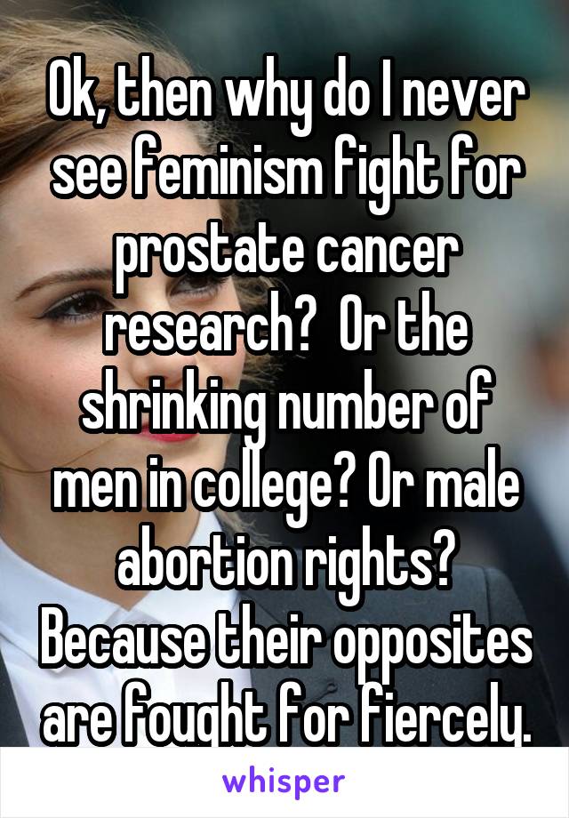 Ok, then why do I never see feminism fight for prostate cancer research?  Or the shrinking number of men in college? Or male abortion rights? Because their opposites are fought for fiercely.
