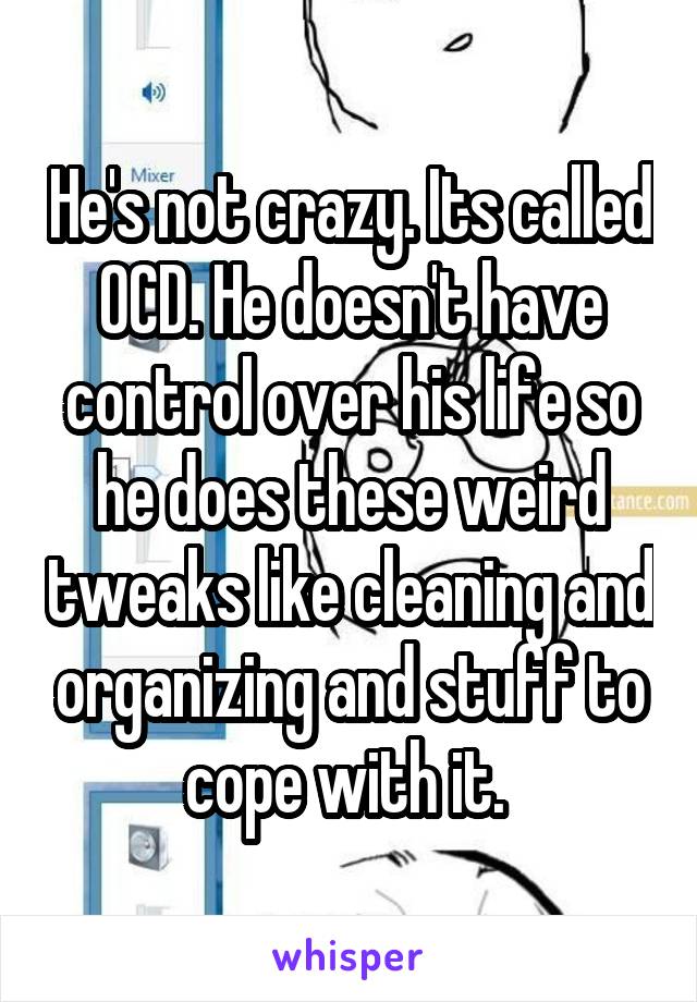 He's not crazy. Its called OCD. He doesn't have control over his life so he does these weird tweaks like cleaning and organizing and stuff to cope with it. 
