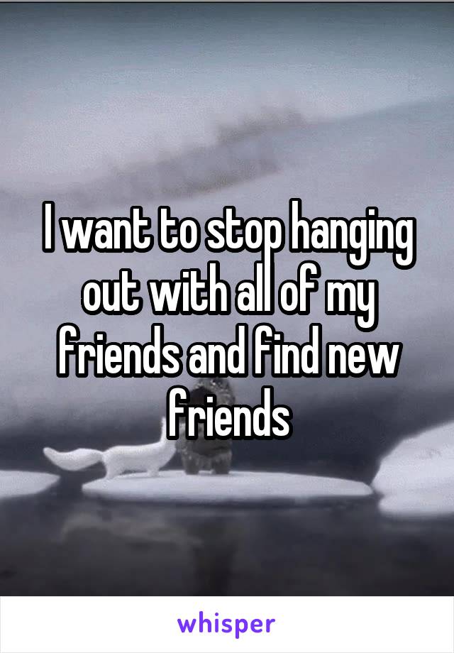 I want to stop hanging out with all of my friends and find new friends