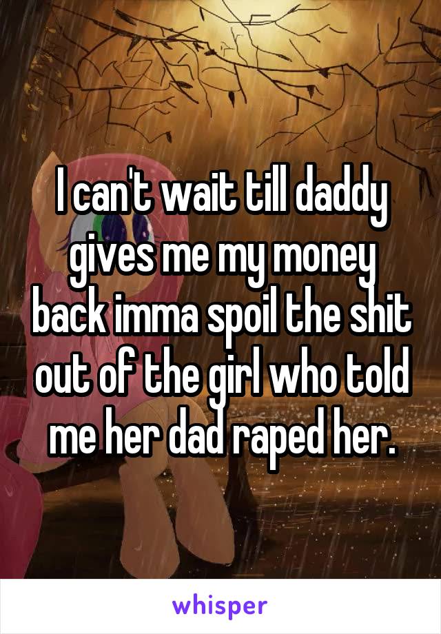 I can't wait till daddy gives me my money back imma spoil the shit out of the girl who told me her dad raped her.