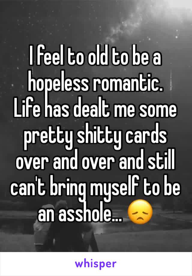 I feel to old to be a hopeless romantic.
Life has dealt me some pretty shitty cards over and over and still can't bring myself to be an asshole... 😞