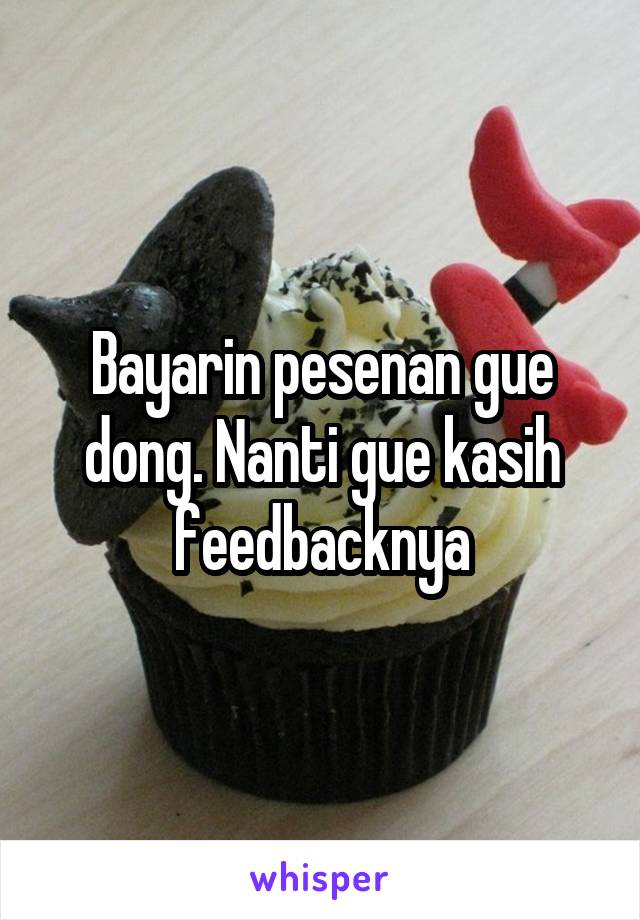 Bayarin pesenan gue dong. Nanti gue kasih feedbacknya