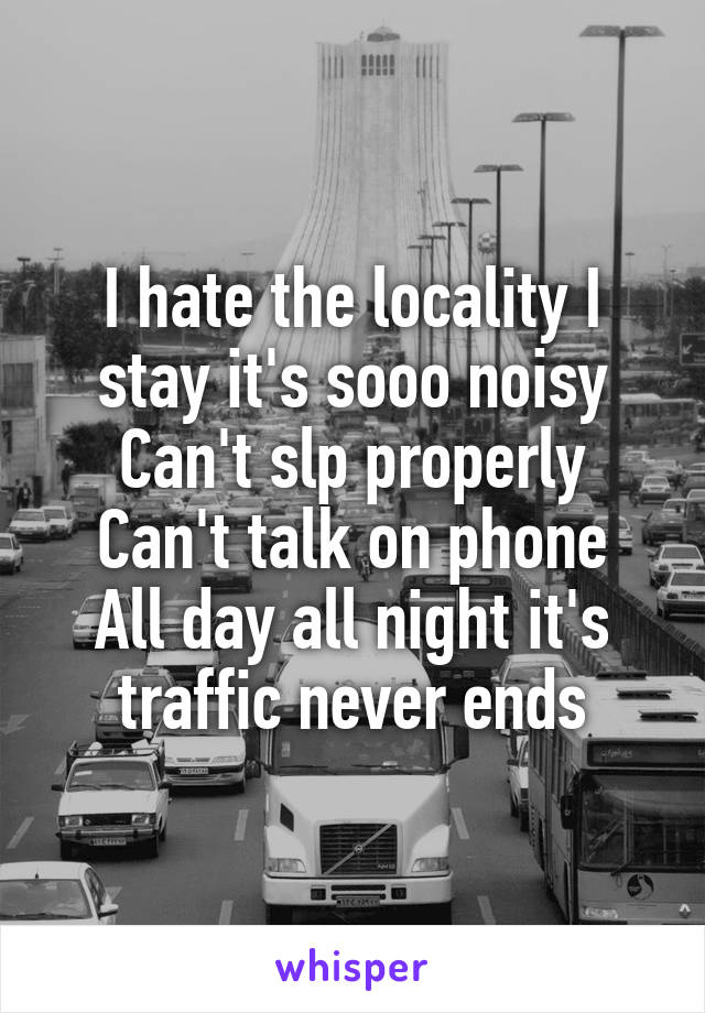 I hate the locality I stay it's sooo noisy
Can't slp properly
Can't talk on phone
All day all night it's traffic never ends