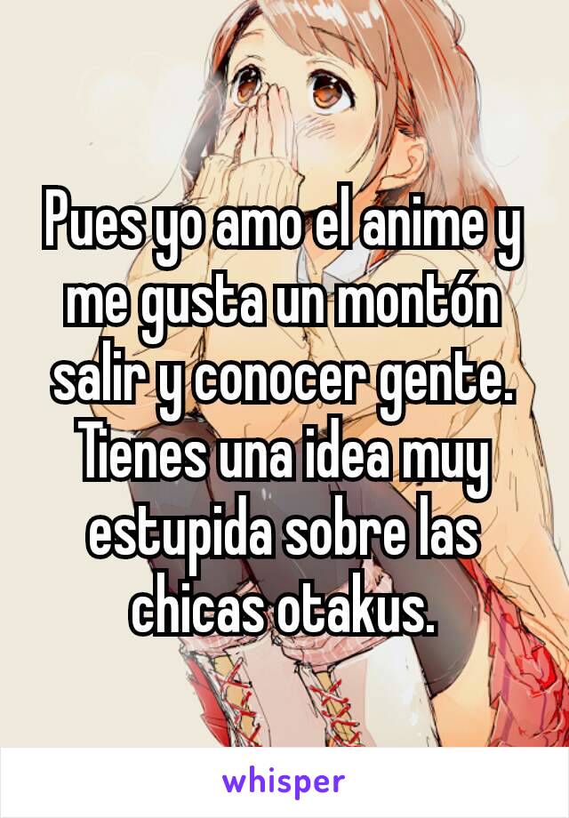 Pues yo amo el anime y me gusta un montón salir y conocer gente. Tienes una idea muy estupida sobre las chicas otakus.