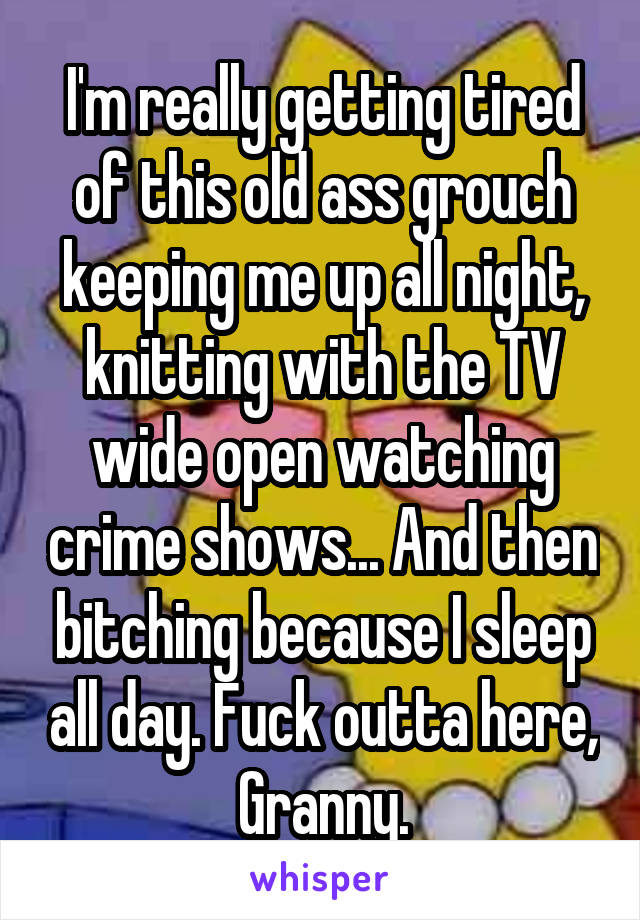 I'm really getting tired of this old ass grouch keeping me up all night, knitting with the TV wide open watching crime shows... And then bitching because I sleep all day. Fuck outta here, Granny.