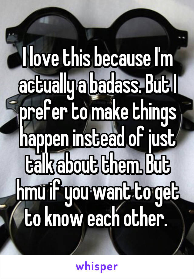 I love this because I'm actually a badass. But I prefer to make things happen instead of just talk about them. But hmu if you want to get to know each other. 