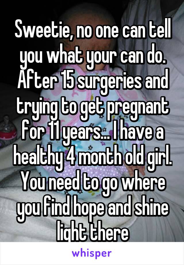 Sweetie, no one can tell you what your can do. After 15 surgeries and trying to get pregnant for 11 years... I have a healthy 4 month old girl. You need to go where you find hope and shine light there