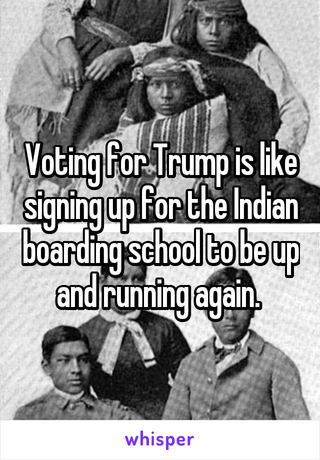Voting for Trump is like signing up for the Indian boarding school to be up and running again. 
