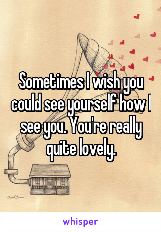 Sometimes I wish you could see yourself how I see you. You're really quite lovely.