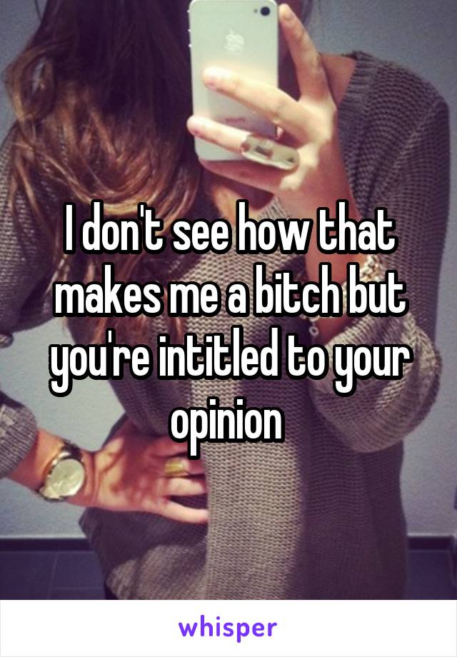 I don't see how that makes me a bitch but you're intitled to your opinion 