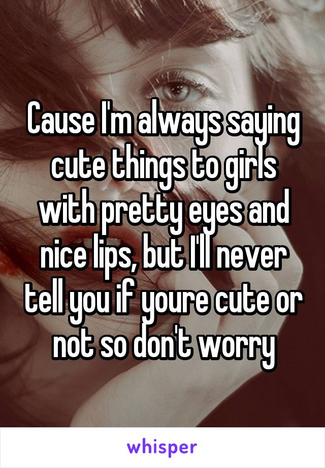 Cause I'm always saying cute things to girls with pretty eyes and nice lips, but I'll never tell you if youre cute or not so don't worry