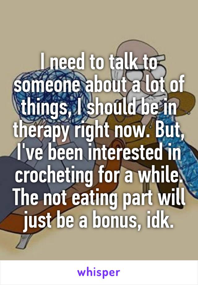 I need to talk to someone about a lot of things, I should be in therapy right now. But, I've been interested in crocheting for a while. The not eating part will just be a bonus, idk.