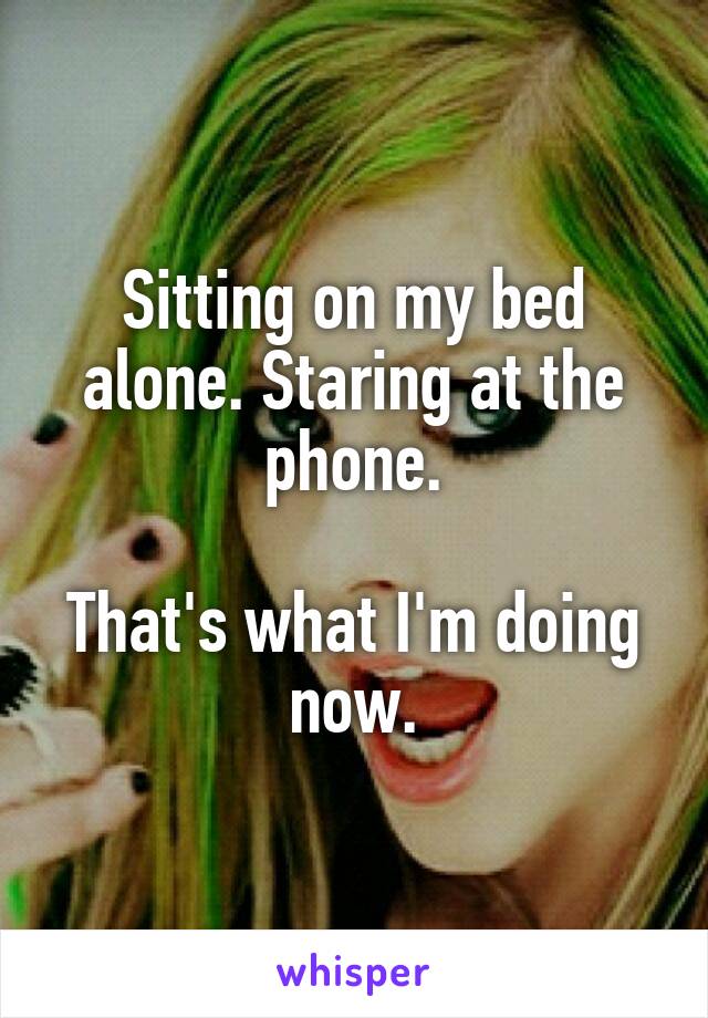 Sitting on my bed alone. Staring at the phone.

That's what I'm doing now.