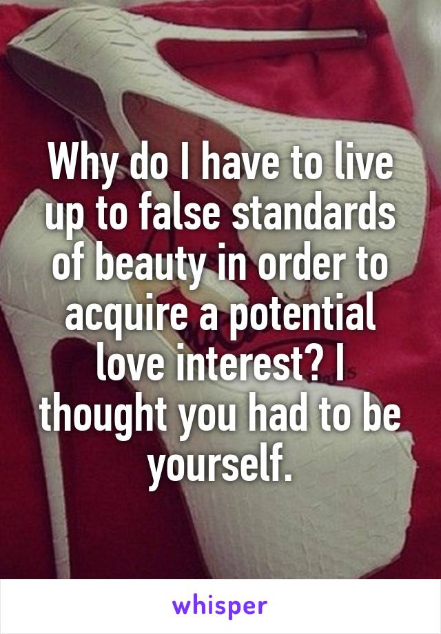 Why do I have to live up to false standards of beauty in order to acquire a potential love interest? I thought you had to be yourself.