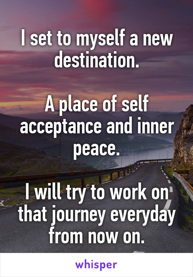 I set to myself a new destination.

A place of self acceptance and inner peace.

I will try to work on that journey everyday from now on.