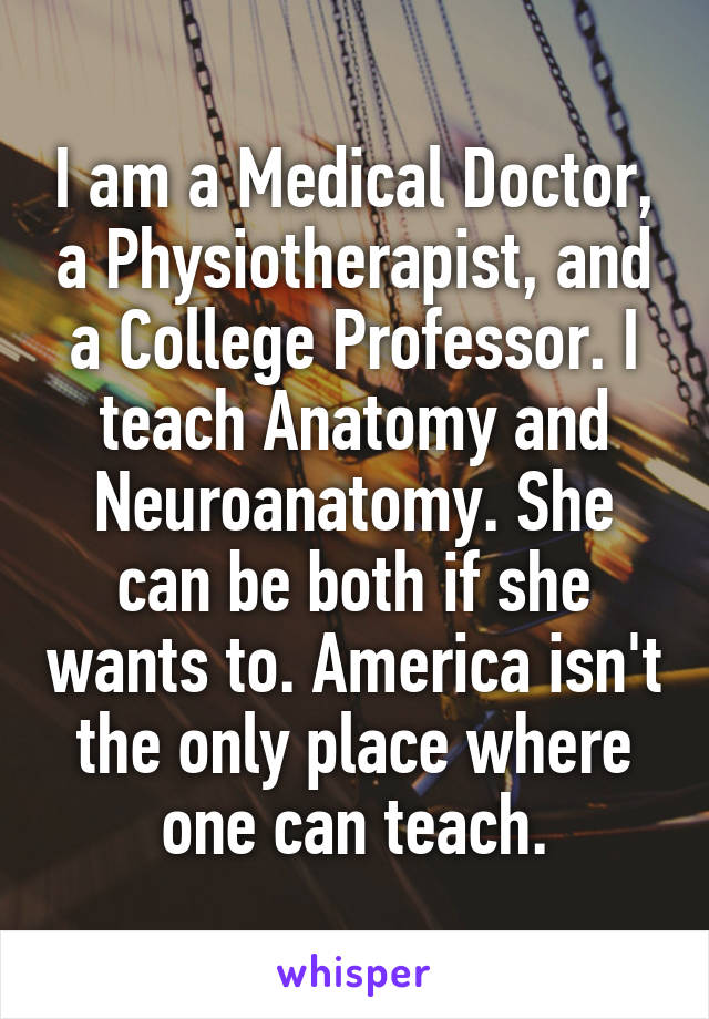 I am a Medical Doctor, a Physiotherapist, and a College Professor. I teach Anatomy and Neuroanatomy. She can be both if she wants to. America isn't the only place where one can teach.