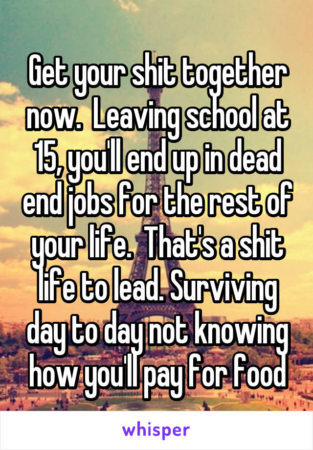 Get your shit together now.  Leaving school at 15, you'll end up in dead end jobs for the rest of your life.  That's a shit life to lead. Surviving day to day not knowing how you'll pay for food