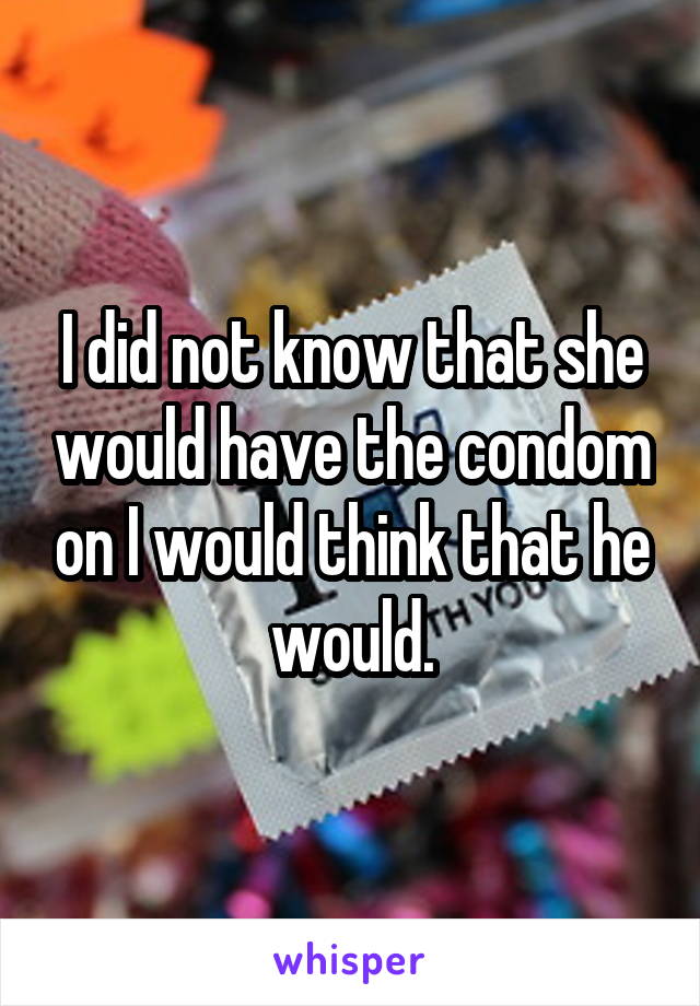 I did not know that she would have the condom on I would think that he would.