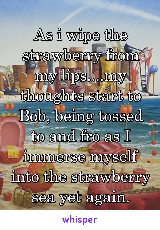 As i wipe the strawberry from my lips....my thoughts start to Bob, being tossed to and fro as I immerse myself into the strawberry sea yet again.