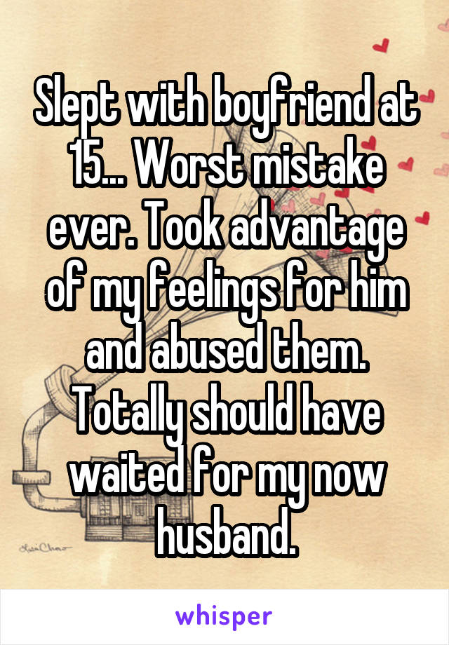 Slept with boyfriend at 15... Worst mistake ever. Took advantage of my feelings for him and abused them. Totally should have waited for my now husband.