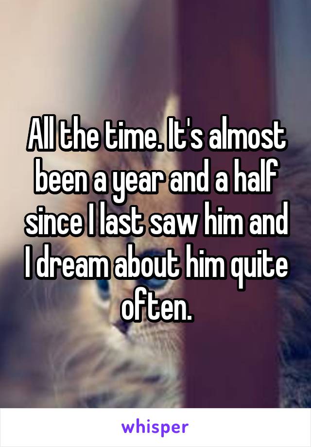 All the time. It's almost been a year and a half since I last saw him and I dream about him quite often.