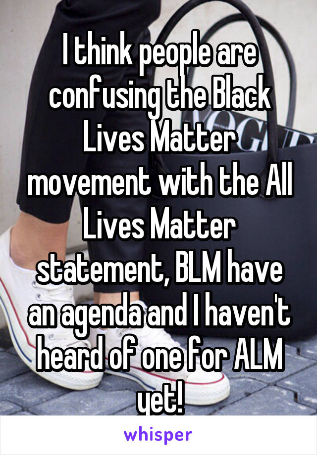 I think people are confusing the Black Lives Matter movement with the All Lives Matter statement, BLM have an agenda and I haven't heard of one for ALM yet!