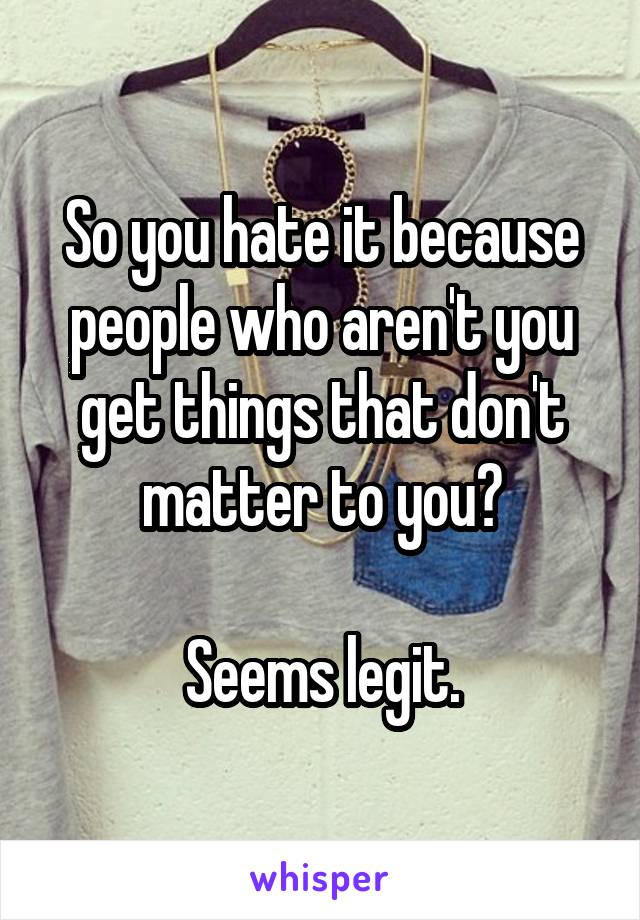 So you hate it because people who aren't you get things that don't matter to you?

Seems legit.