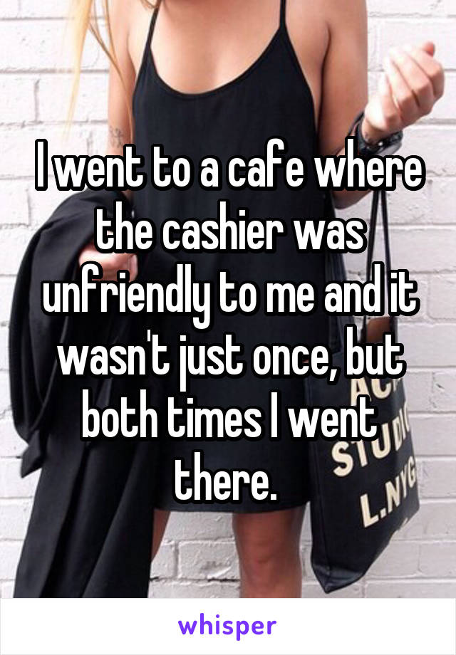 I went to a cafe where the cashier was unfriendly to me and it wasn't just once, but both times I went there. 