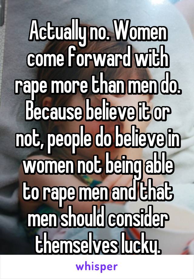 Actually no. Women come forward with rape more than men do. Because believe it or not, people do believe in women not being able to rape men and that men should consider themselves lucky.