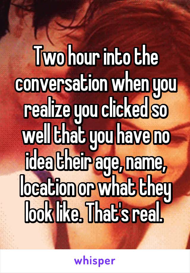 Two hour into the conversation when you realize you clicked so well that you have no idea their age, name, location or what they look like. That's real. 