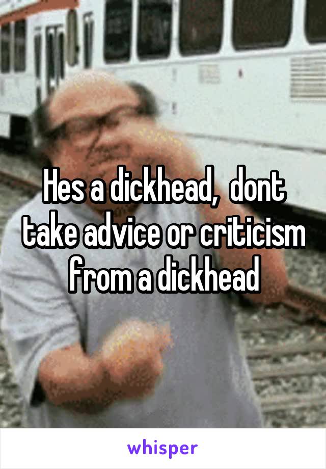 Hes a dickhead,  dont take advice or criticism from a dickhead