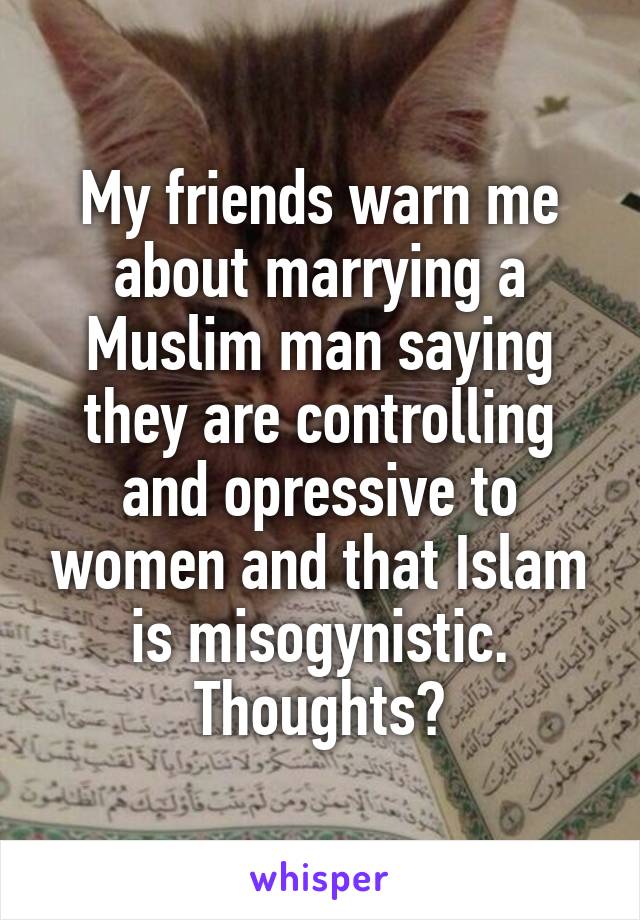 My friends warn me about marrying a Muslim man saying they are controlling and opressive to women and that Islam is misogynistic. Thoughts?