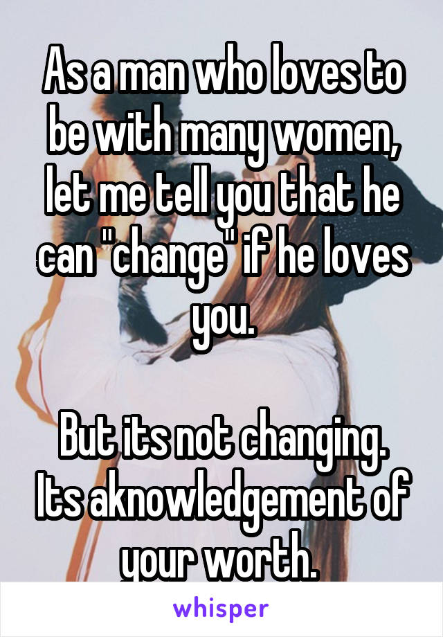 As a man who loves to be with many women, let me tell you that he can "change" if he loves you.

But its not changing. Its aknowledgement of your worth. 